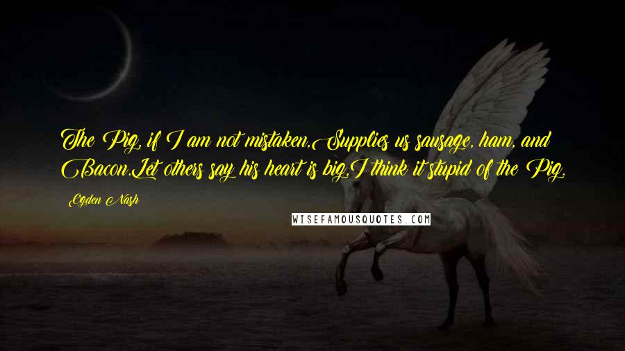 Ogden Nash Quotes: The Pig, if I am not mistaken,Supplies us sausage, ham, and Bacon.Let others say his heart is big,I think it stupid of the Pig.
