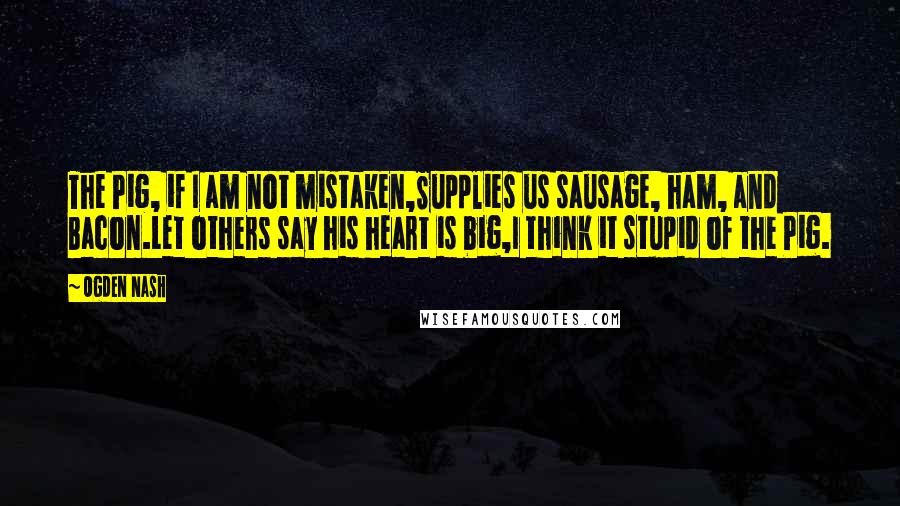 Ogden Nash Quotes: The Pig, if I am not mistaken,Supplies us sausage, ham, and Bacon.Let others say his heart is big,I think it stupid of the Pig.