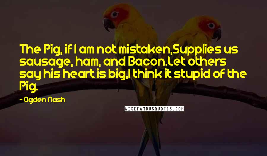 Ogden Nash Quotes: The Pig, if I am not mistaken,Supplies us sausage, ham, and Bacon.Let others say his heart is big,I think it stupid of the Pig.