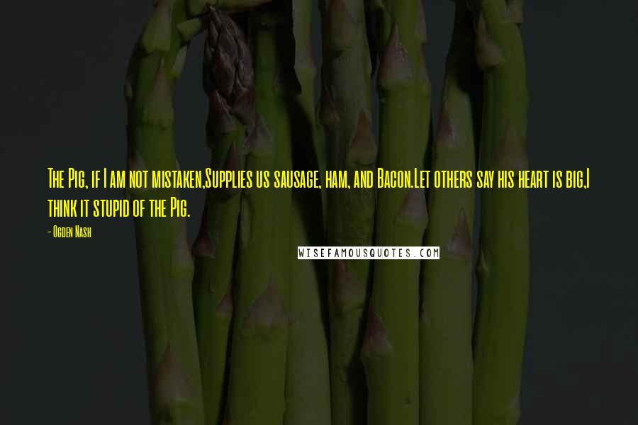 Ogden Nash Quotes: The Pig, if I am not mistaken,Supplies us sausage, ham, and Bacon.Let others say his heart is big,I think it stupid of the Pig.