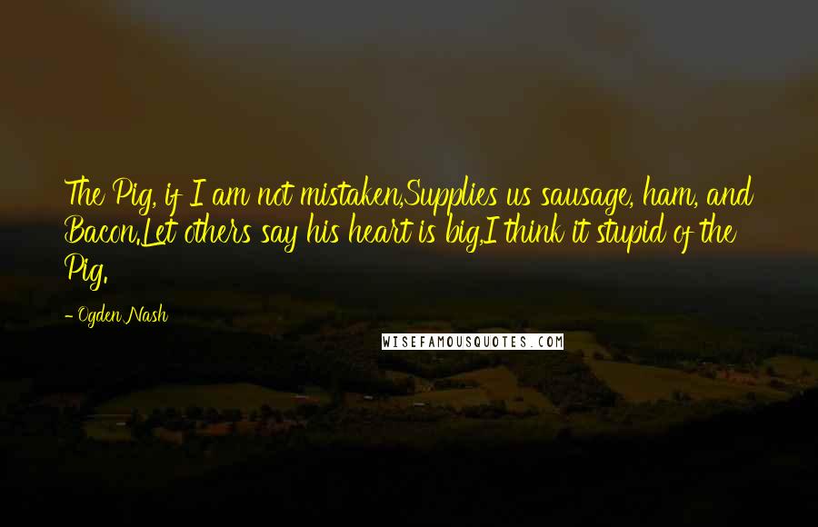 Ogden Nash Quotes: The Pig, if I am not mistaken,Supplies us sausage, ham, and Bacon.Let others say his heart is big,I think it stupid of the Pig.