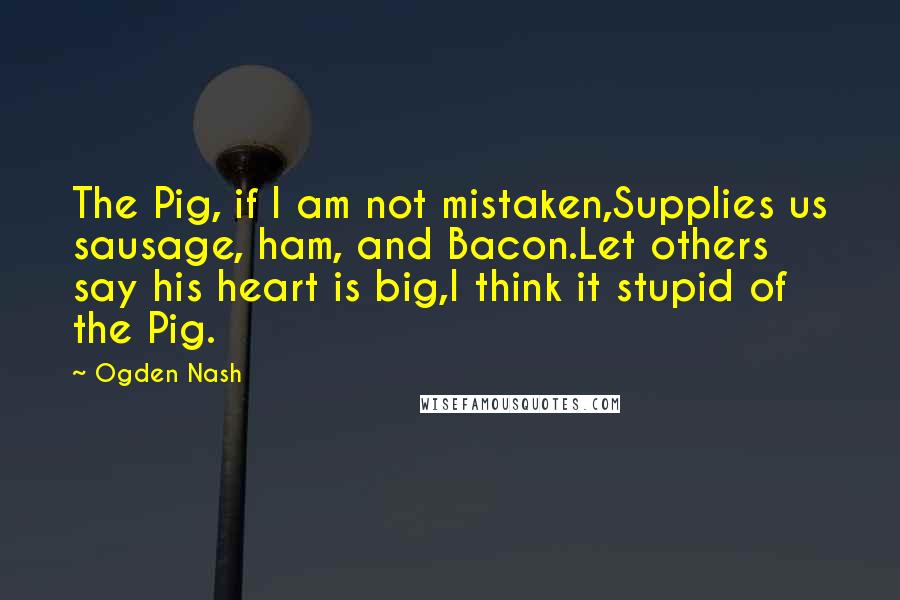 Ogden Nash Quotes: The Pig, if I am not mistaken,Supplies us sausage, ham, and Bacon.Let others say his heart is big,I think it stupid of the Pig.