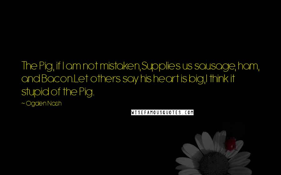 Ogden Nash Quotes: The Pig, if I am not mistaken,Supplies us sausage, ham, and Bacon.Let others say his heart is big,I think it stupid of the Pig.