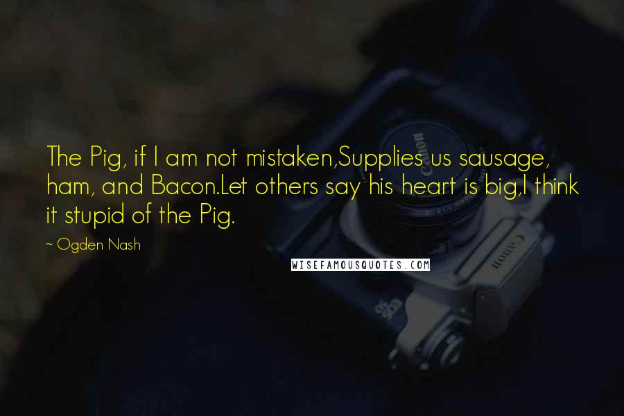 Ogden Nash Quotes: The Pig, if I am not mistaken,Supplies us sausage, ham, and Bacon.Let others say his heart is big,I think it stupid of the Pig.