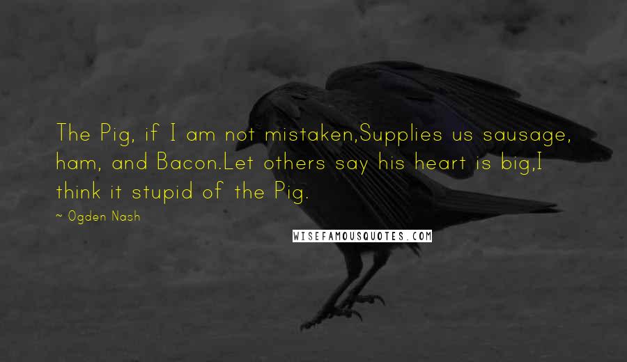 Ogden Nash Quotes: The Pig, if I am not mistaken,Supplies us sausage, ham, and Bacon.Let others say his heart is big,I think it stupid of the Pig.