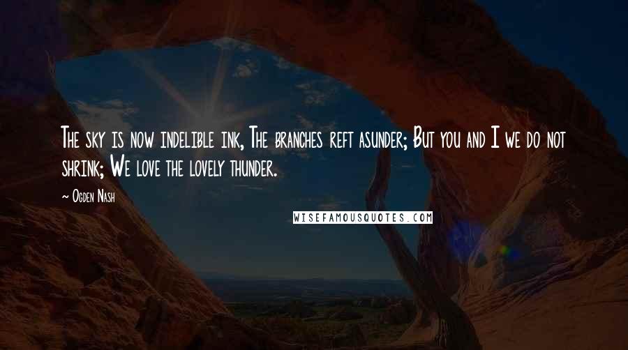 Ogden Nash Quotes: The sky is now indelible ink, The branches reft asunder; But you and I we do not shrink; We love the lovely thunder.