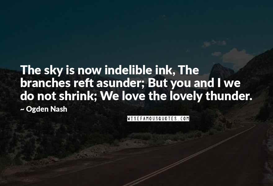 Ogden Nash Quotes: The sky is now indelible ink, The branches reft asunder; But you and I we do not shrink; We love the lovely thunder.