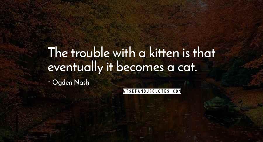 Ogden Nash Quotes: The trouble with a kitten is that eventually it becomes a cat.