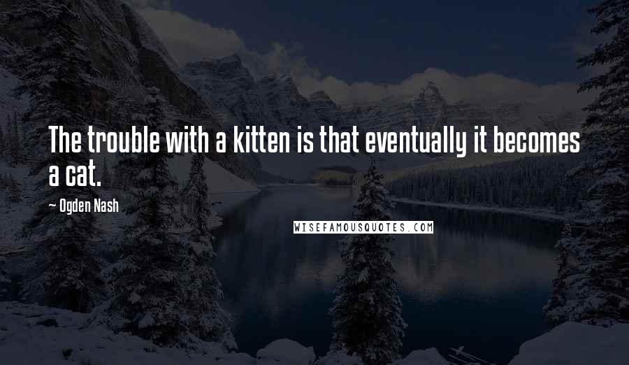 Ogden Nash Quotes: The trouble with a kitten is that eventually it becomes a cat.