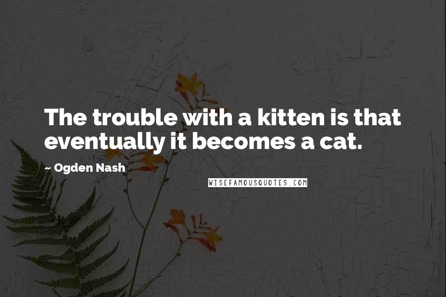 Ogden Nash Quotes: The trouble with a kitten is that eventually it becomes a cat.