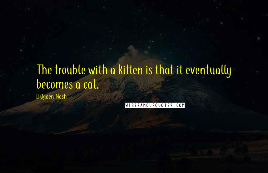 Ogden Nash Quotes: The trouble with a kitten is that it eventually becomes a cat.