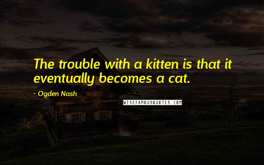 Ogden Nash Quotes: The trouble with a kitten is that it eventually becomes a cat.