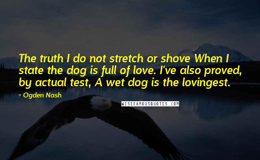 Ogden Nash Quotes: The truth I do not stretch or shove When I state the dog is full of love. I've also proved, by actual test, A wet dog is the lovingest.
