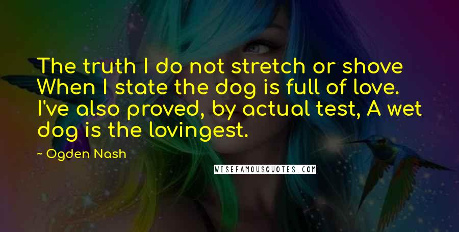 Ogden Nash Quotes: The truth I do not stretch or shove When I state the dog is full of love. I've also proved, by actual test, A wet dog is the lovingest.