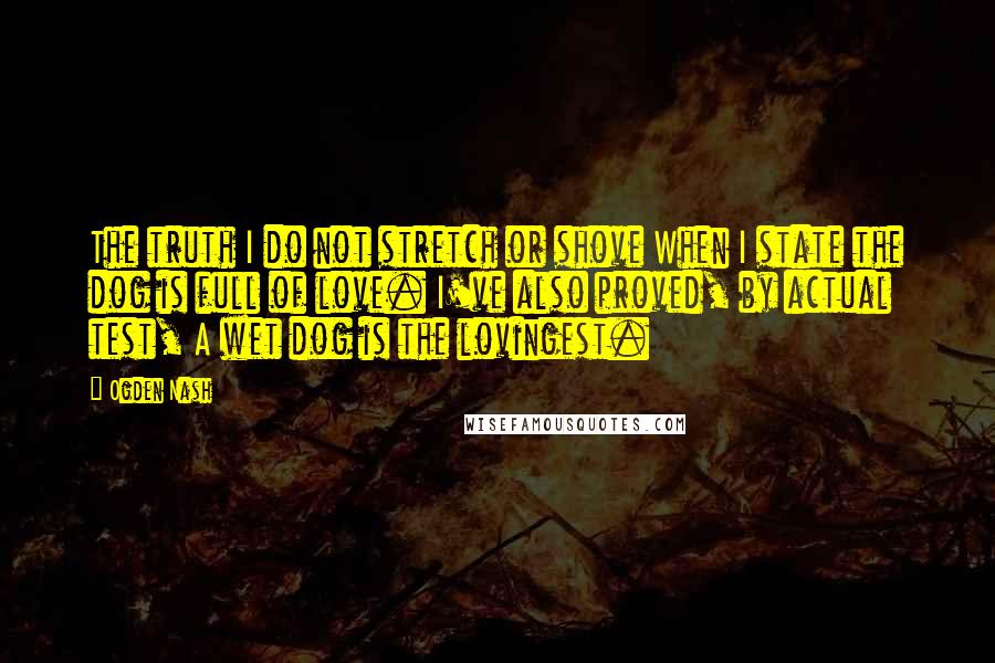 Ogden Nash Quotes: The truth I do not stretch or shove When I state the dog is full of love. I've also proved, by actual test, A wet dog is the lovingest.