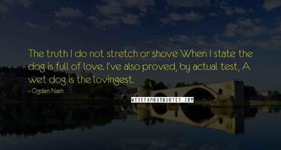 Ogden Nash Quotes: The truth I do not stretch or shove When I state the dog is full of love. I've also proved, by actual test, A wet dog is the lovingest.