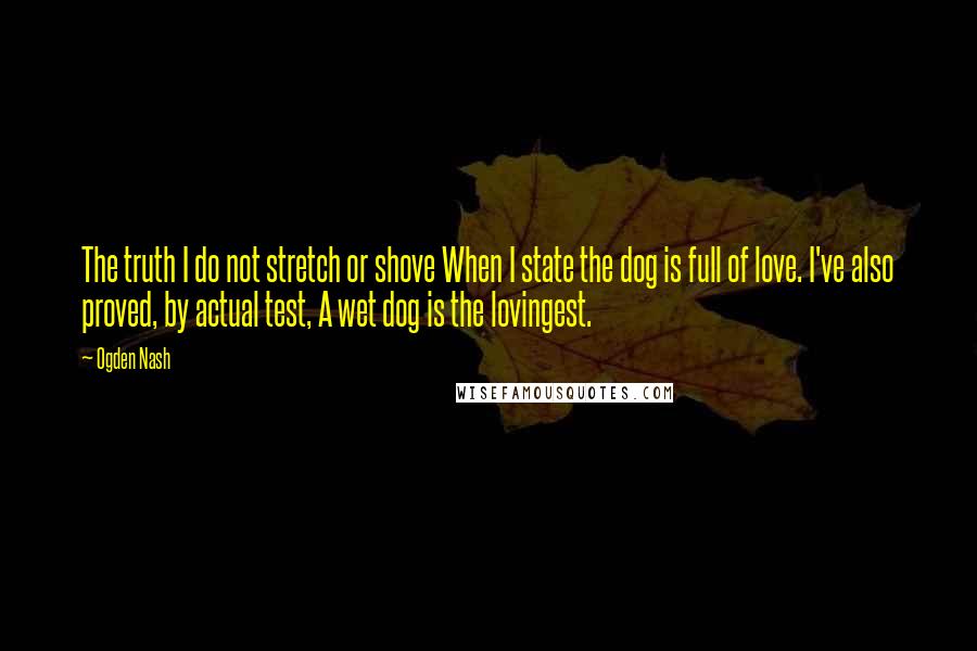 Ogden Nash Quotes: The truth I do not stretch or shove When I state the dog is full of love. I've also proved, by actual test, A wet dog is the lovingest.