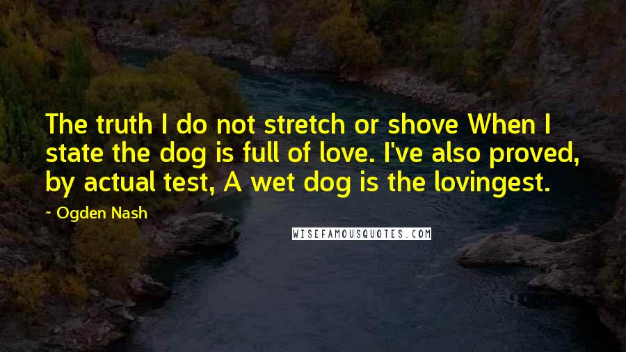 Ogden Nash Quotes: The truth I do not stretch or shove When I state the dog is full of love. I've also proved, by actual test, A wet dog is the lovingest.