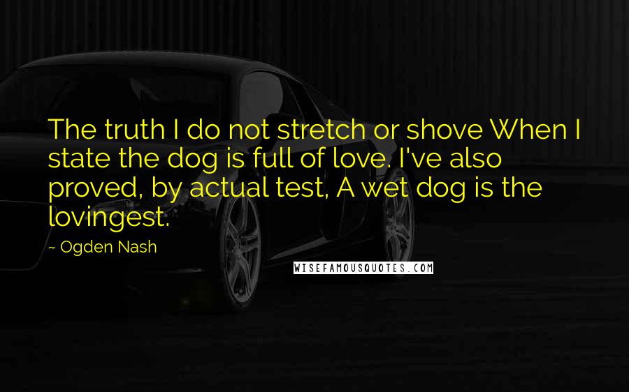 Ogden Nash Quotes: The truth I do not stretch or shove When I state the dog is full of love. I've also proved, by actual test, A wet dog is the lovingest.