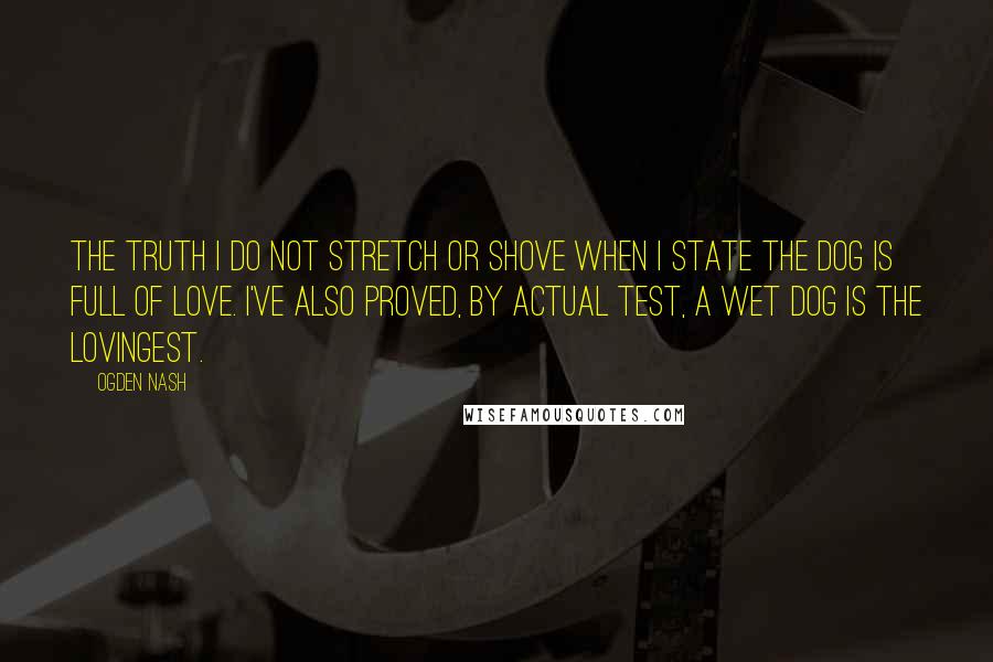 Ogden Nash Quotes: The truth I do not stretch or shove When I state the dog is full of love. I've also proved, by actual test, A wet dog is the lovingest.