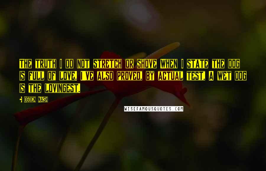 Ogden Nash Quotes: The truth I do not stretch or shove When I state the dog is full of love. I've also proved, by actual test, A wet dog is the lovingest.