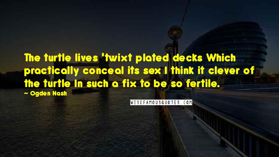 Ogden Nash Quotes: The turtle lives 'twixt plated decks Which practically conceal its sex I think it clever of the turtle In such a fix to be so fertile.