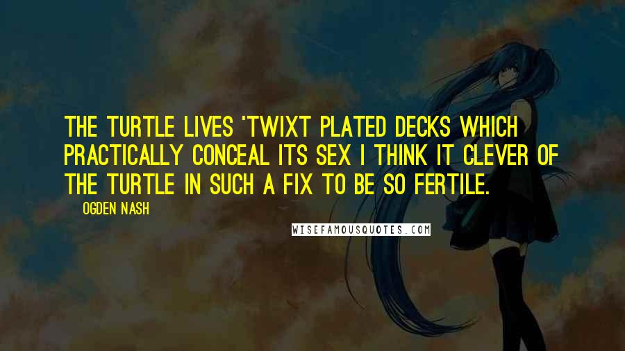 Ogden Nash Quotes: The turtle lives 'twixt plated decks Which practically conceal its sex I think it clever of the turtle In such a fix to be so fertile.