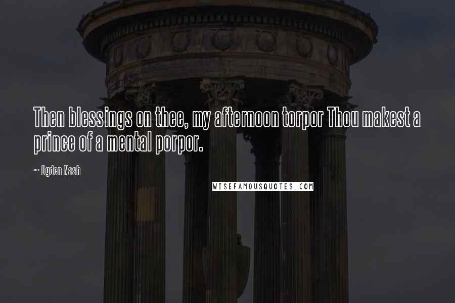 Ogden Nash Quotes: Then blessings on thee, my afternoon torpor Thou makest a prince of a mental porpor.