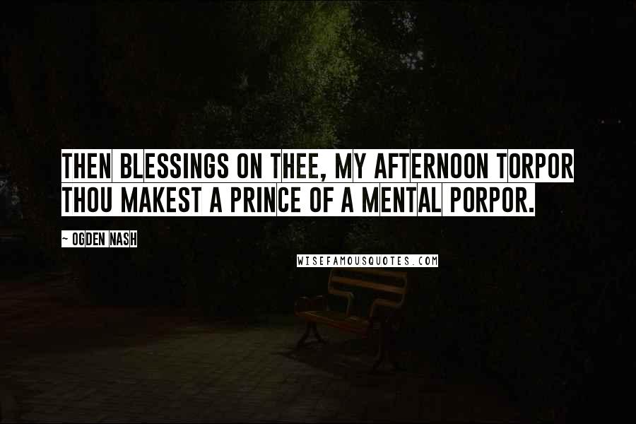 Ogden Nash Quotes: Then blessings on thee, my afternoon torpor Thou makest a prince of a mental porpor.