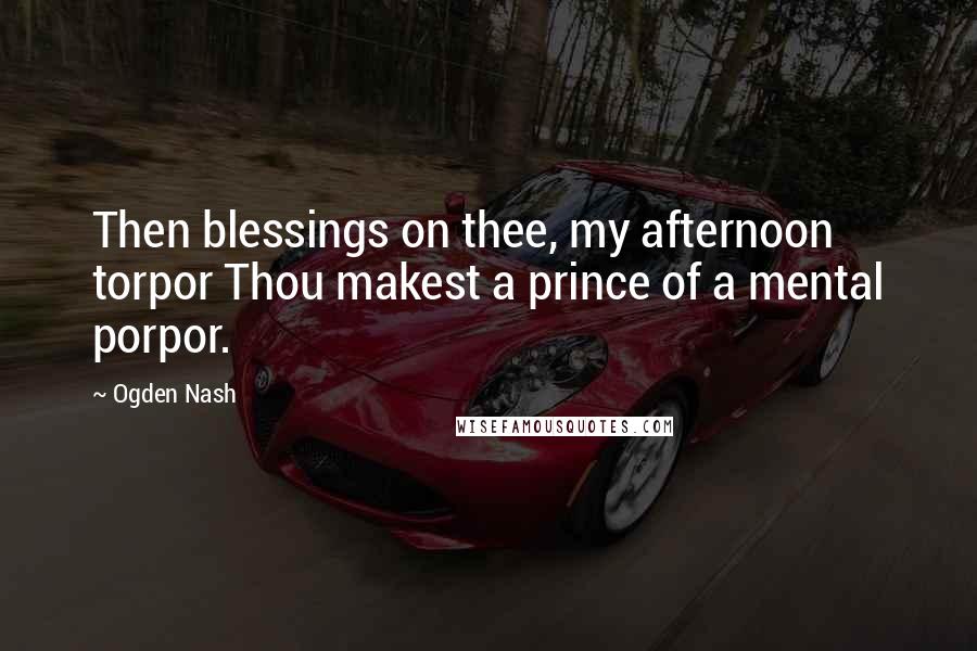 Ogden Nash Quotes: Then blessings on thee, my afternoon torpor Thou makest a prince of a mental porpor.
