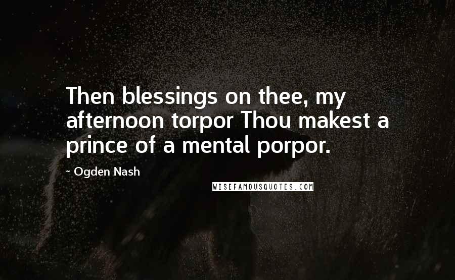 Ogden Nash Quotes: Then blessings on thee, my afternoon torpor Thou makest a prince of a mental porpor.