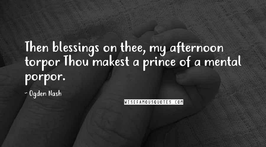Ogden Nash Quotes: Then blessings on thee, my afternoon torpor Thou makest a prince of a mental porpor.
