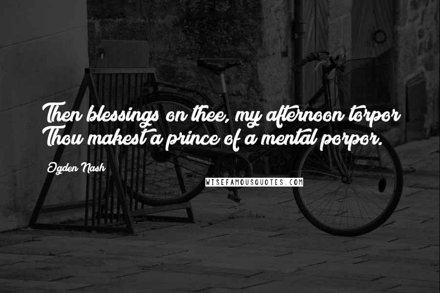 Ogden Nash Quotes: Then blessings on thee, my afternoon torpor Thou makest a prince of a mental porpor.