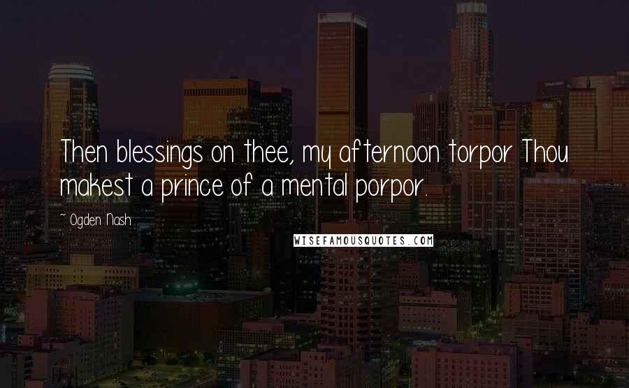 Ogden Nash Quotes: Then blessings on thee, my afternoon torpor Thou makest a prince of a mental porpor.