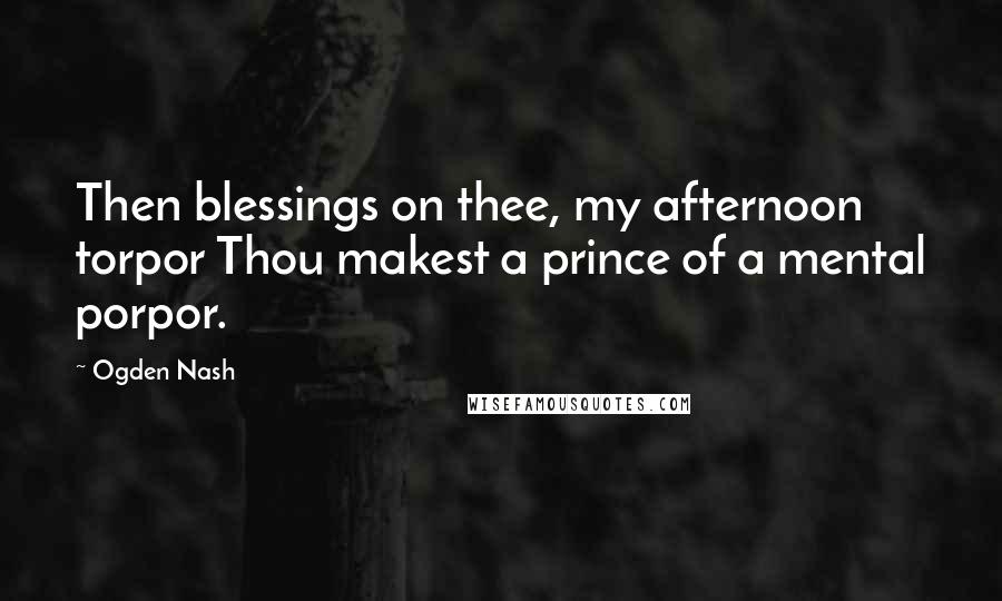 Ogden Nash Quotes: Then blessings on thee, my afternoon torpor Thou makest a prince of a mental porpor.