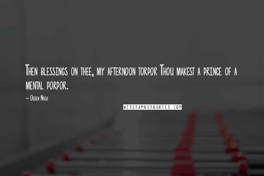 Ogden Nash Quotes: Then blessings on thee, my afternoon torpor Thou makest a prince of a mental porpor.