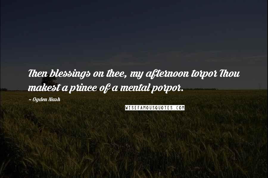 Ogden Nash Quotes: Then blessings on thee, my afternoon torpor Thou makest a prince of a mental porpor.