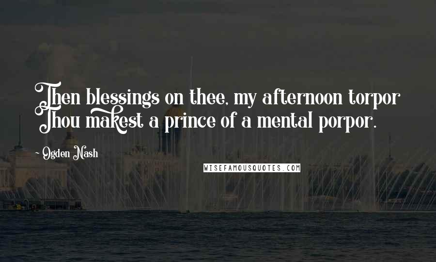 Ogden Nash Quotes: Then blessings on thee, my afternoon torpor Thou makest a prince of a mental porpor.