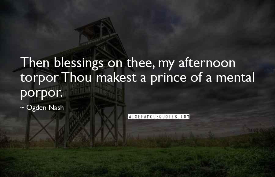 Ogden Nash Quotes: Then blessings on thee, my afternoon torpor Thou makest a prince of a mental porpor.