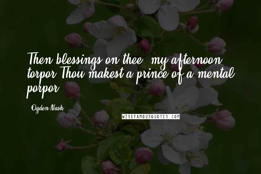 Ogden Nash Quotes: Then blessings on thee, my afternoon torpor Thou makest a prince of a mental porpor.