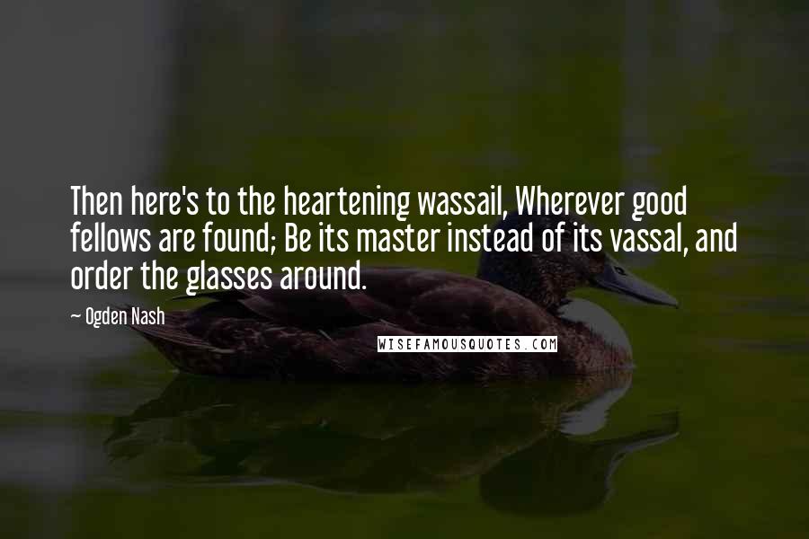 Ogden Nash Quotes: Then here's to the heartening wassail, Wherever good fellows are found; Be its master instead of its vassal, and order the glasses around.