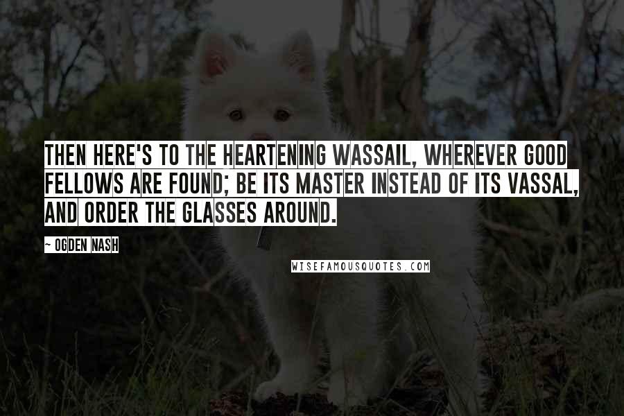 Ogden Nash Quotes: Then here's to the heartening wassail, Wherever good fellows are found; Be its master instead of its vassal, and order the glasses around.