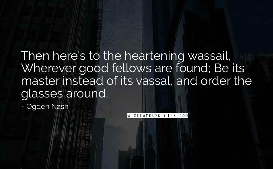 Ogden Nash Quotes: Then here's to the heartening wassail, Wherever good fellows are found; Be its master instead of its vassal, and order the glasses around.