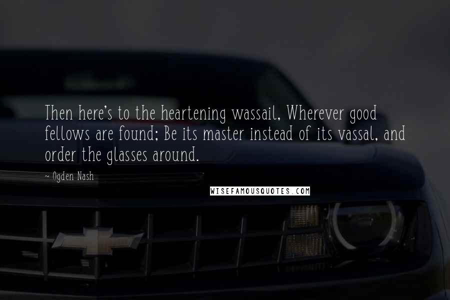 Ogden Nash Quotes: Then here's to the heartening wassail, Wherever good fellows are found; Be its master instead of its vassal, and order the glasses around.