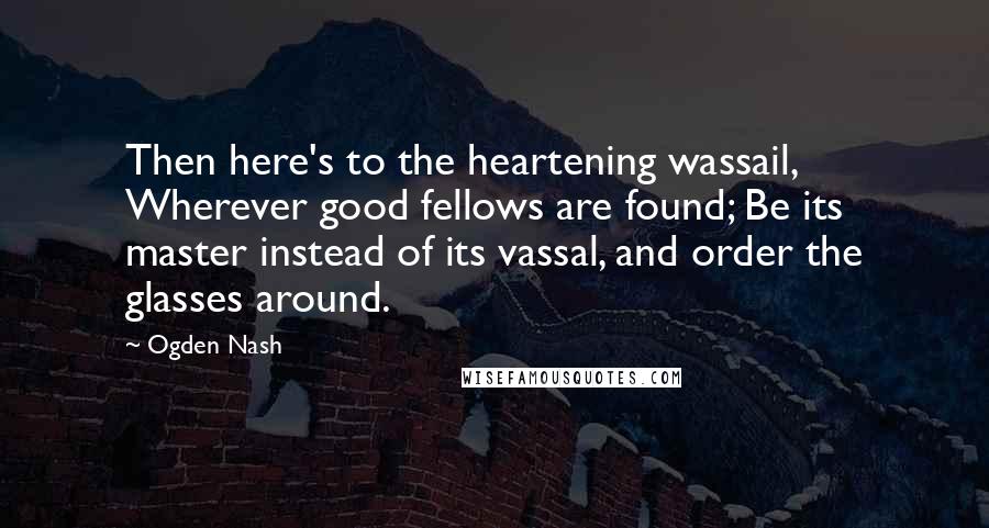 Ogden Nash Quotes: Then here's to the heartening wassail, Wherever good fellows are found; Be its master instead of its vassal, and order the glasses around.