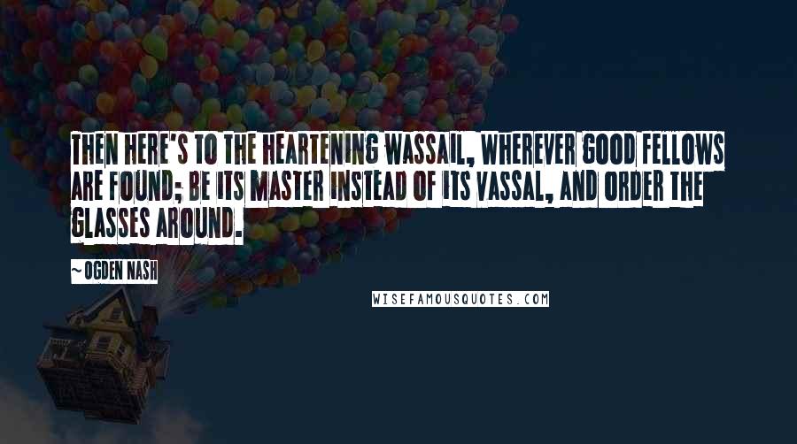 Ogden Nash Quotes: Then here's to the heartening wassail, Wherever good fellows are found; Be its master instead of its vassal, and order the glasses around.