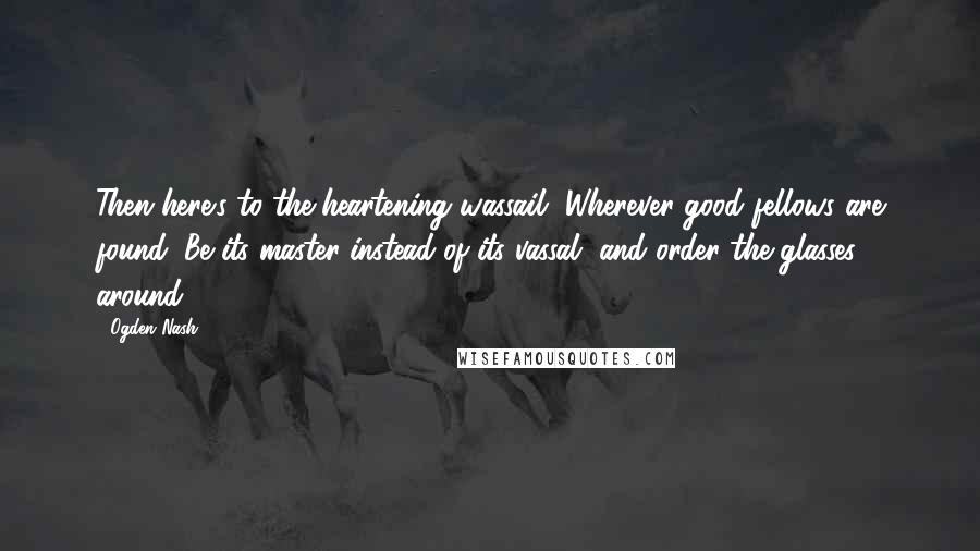 Ogden Nash Quotes: Then here's to the heartening wassail, Wherever good fellows are found; Be its master instead of its vassal, and order the glasses around.