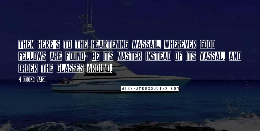 Ogden Nash Quotes: Then here's to the heartening wassail, Wherever good fellows are found; Be its master instead of its vassal, and order the glasses around.