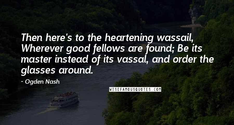 Ogden Nash Quotes: Then here's to the heartening wassail, Wherever good fellows are found; Be its master instead of its vassal, and order the glasses around.