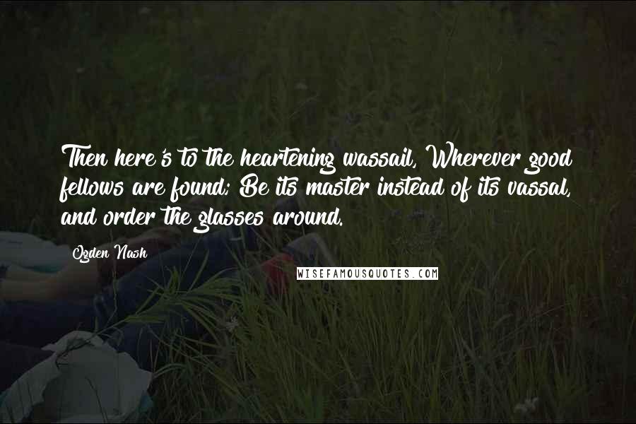 Ogden Nash Quotes: Then here's to the heartening wassail, Wherever good fellows are found; Be its master instead of its vassal, and order the glasses around.